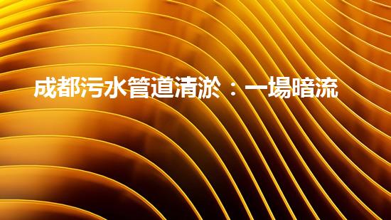 成都污水管道清淤：一場暗流涌動的戰(zhàn)斗！